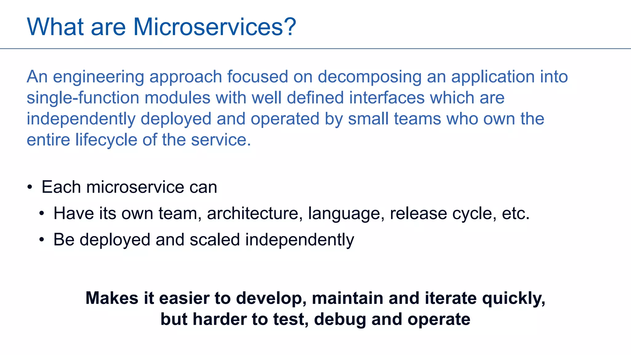 An engineering approach focused on decomposing an application into
single-function modules with well defined interfaces which are
independently deployed and operated by small teams who own the
entire lifecycle of the service.
• Each microservice can
• Have its own team, architecture, language, release cycle, etc.
• Be deployed and scaled independently
What are Microservices?
Makes it easier to develop, maintain and iterate quickly,
but harder to test, debug and operate
 