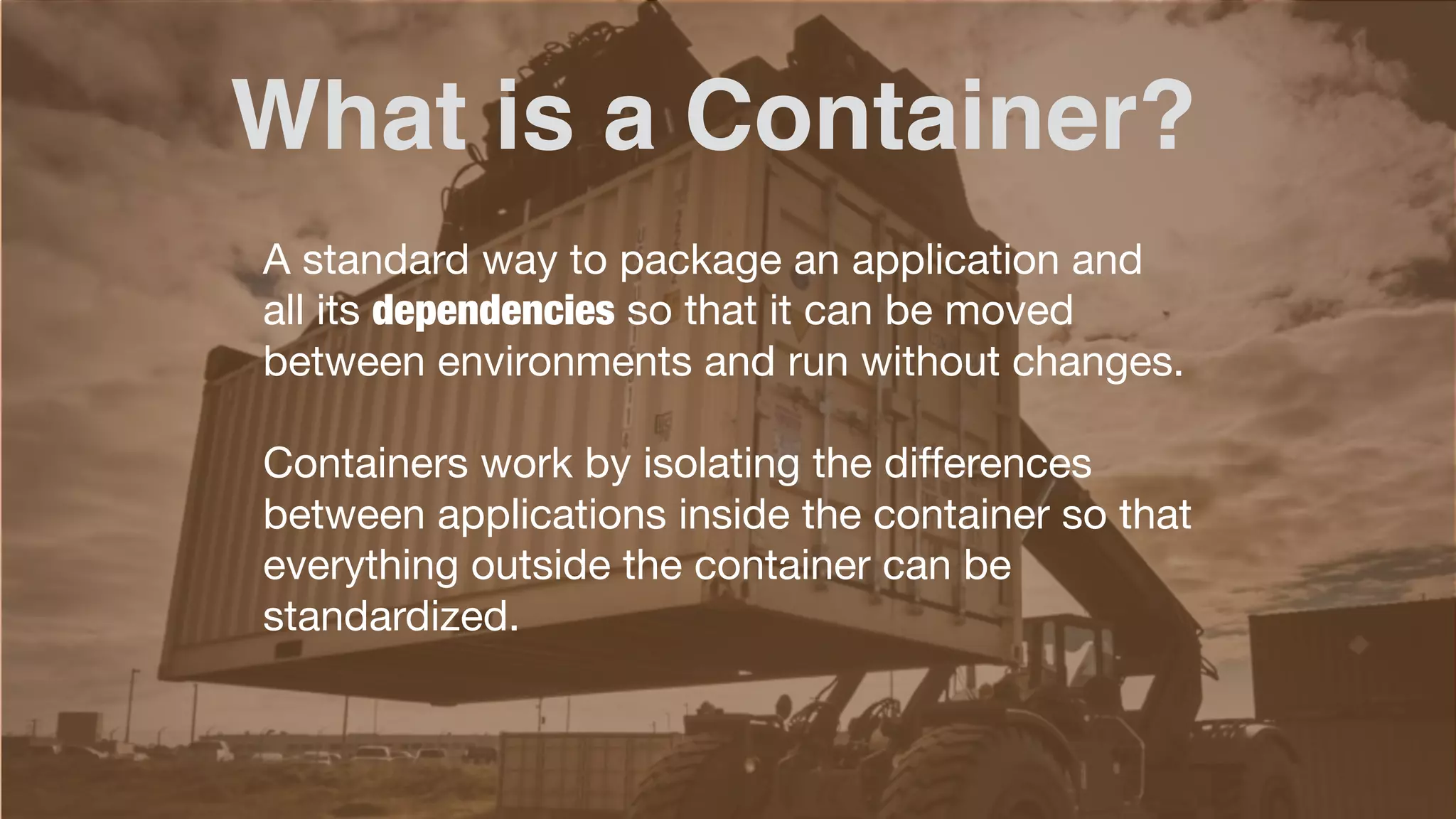 A standard way to package an application and
all its dependencies so that it can be moved
between environments and run without changes.
Containers work by isolating the differences
between applications inside the container so that
everything outside the container can be
standardized.
What is a Container?
 