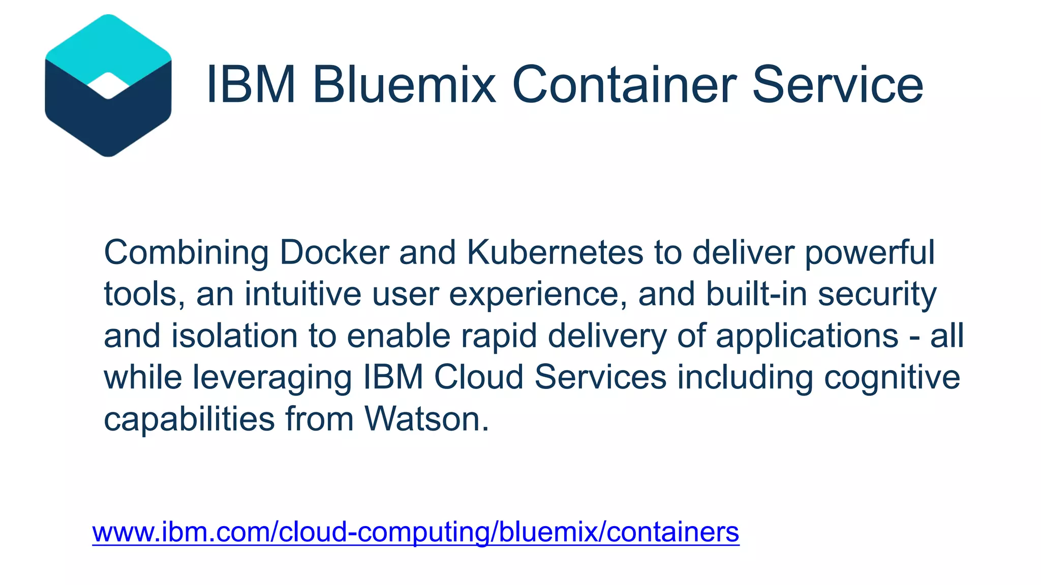 Combining Docker and Kubernetes to deliver powerful
tools, an intuitive user experience, and built-in security
and isolation to enable rapid delivery of applications - all
while leveraging IBM Cloud Services including cognitive
capabilities from Watson.
www.ibm.com/cloud-computing/bluemix/containers
IBM Bluemix Container Service
 