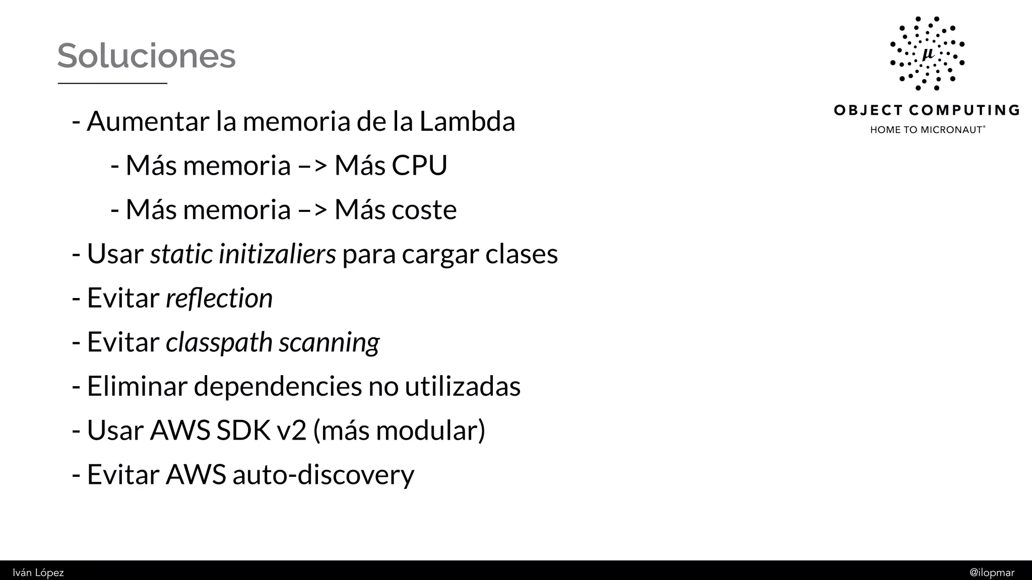 Iván López @ilopmar
Soluciones
- Aumentar la memoria de la Lambda
- Más memoria –> Más CPU
- Más memoria –> Más coste
- Usar static initizaliers para cargar clases
- Evitar reflection
- Evitar classpath scanning
- Eliminar dependencies no utilizadas
- Usar AWS SDK v2 (más modular)
- Evitar AWS auto-discovery
 