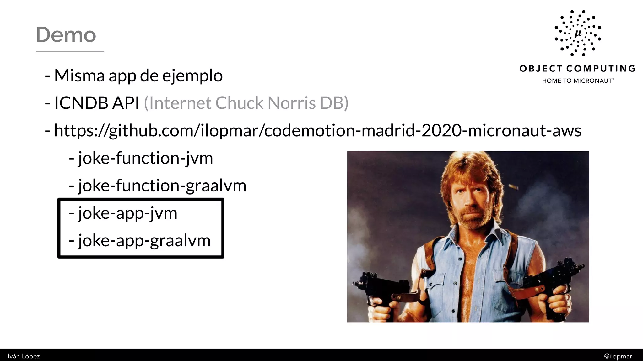 Iván López @ilopmar
Demo
- Misma app de ejemplo
- ICNDB API (Internet Chuck Norris DB)
- https://github.com/ilopmar/codemotion-madrid-2020-micronaut-aws
- joke-function-jvm
- joke-function-graalvm
- joke-app-jvm
- joke-app-graalvm
 