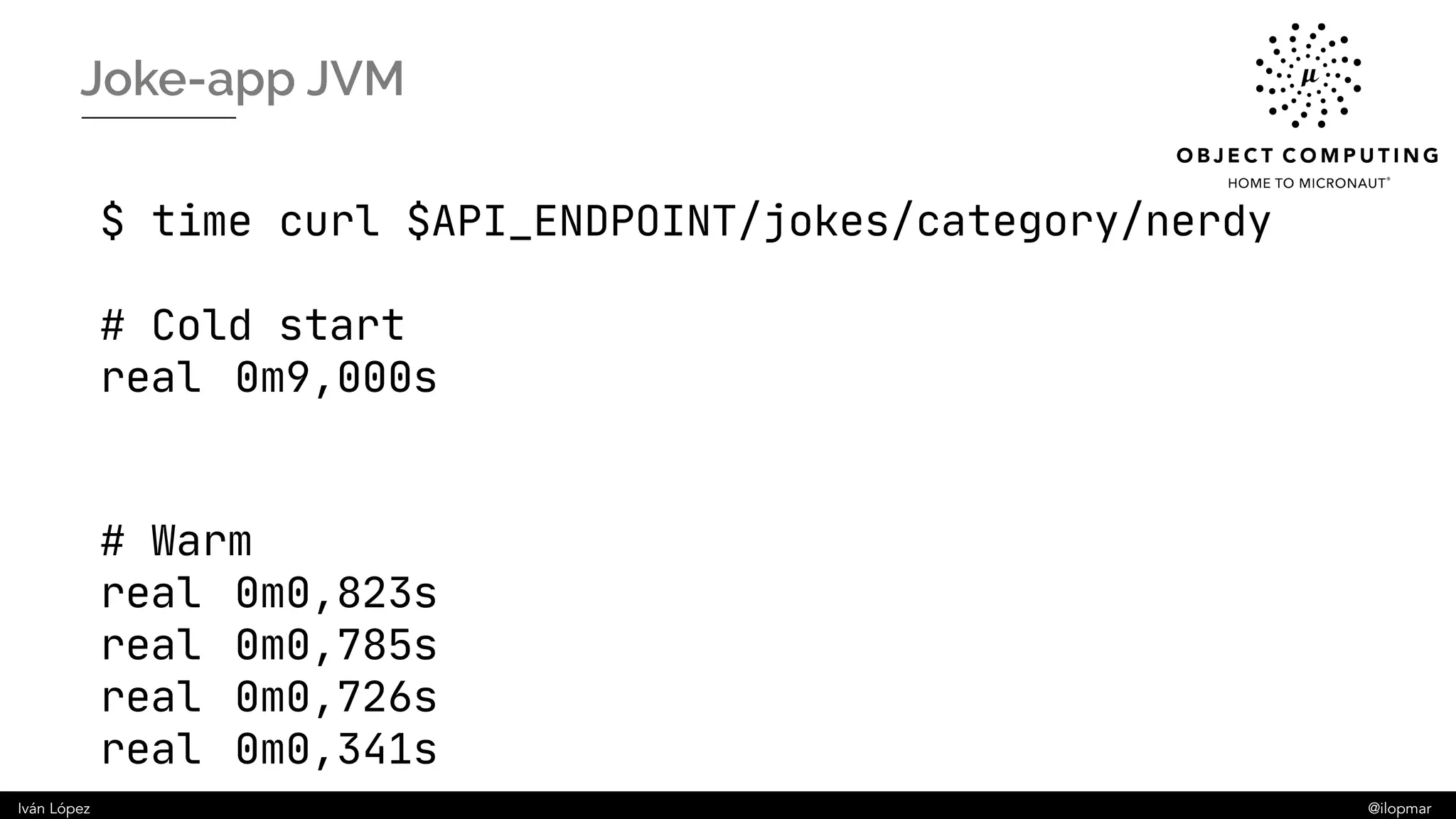 Iván López @ilopmar
Joke-app JVM
$ time curl $API_ENDPOINT/jokes/category/nerdy
# Cold start
real 0m9,000s
# Warm
real 0m0,823s
real 0m0,785s
real 0m0,726s
real 0m0,341s
 