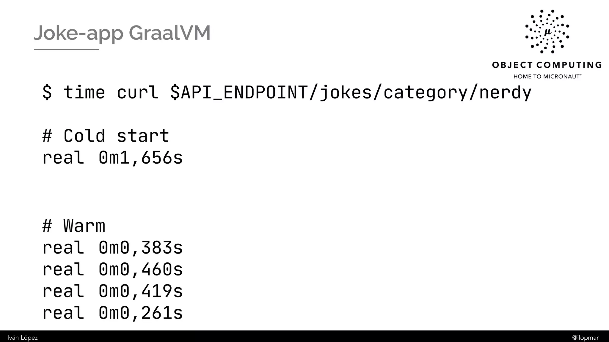 Iván López @ilopmar
Joke-app GraalVM
$ time curl $API_ENDPOINT/jokes/category/nerdy
# Cold start
real 0m1,656s
# Warm
real 0m0,383s
real 0m0,460s
real 0m0,419s
real 0m0,261s
 