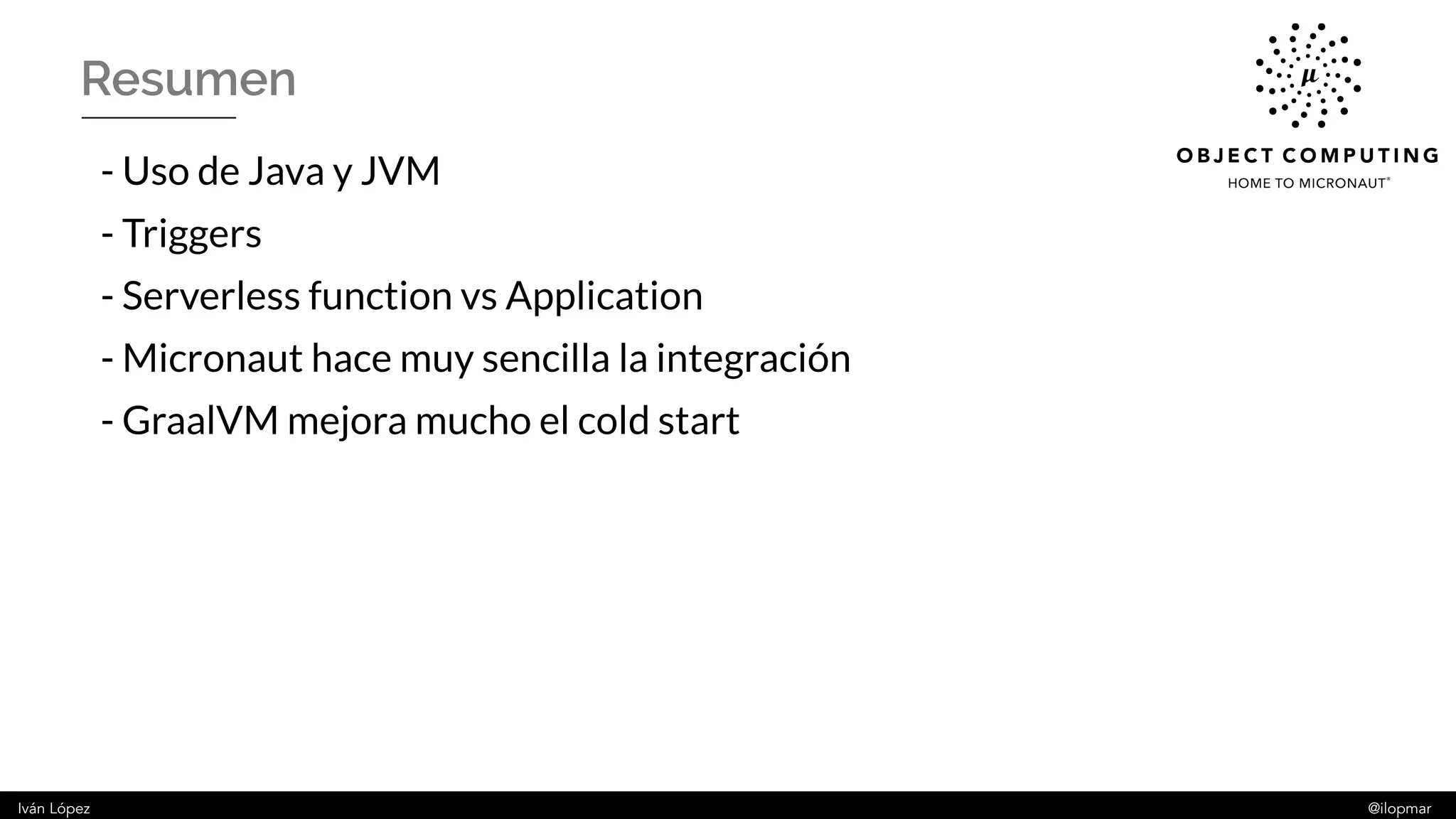 Iván López @ilopmar
Resumen
- Uso de Java y JVM
- Triggers
- Serverless function vs Application
- Micronaut hace muy sencilla la integración
- GraalVM mejora mucho el cold start
 