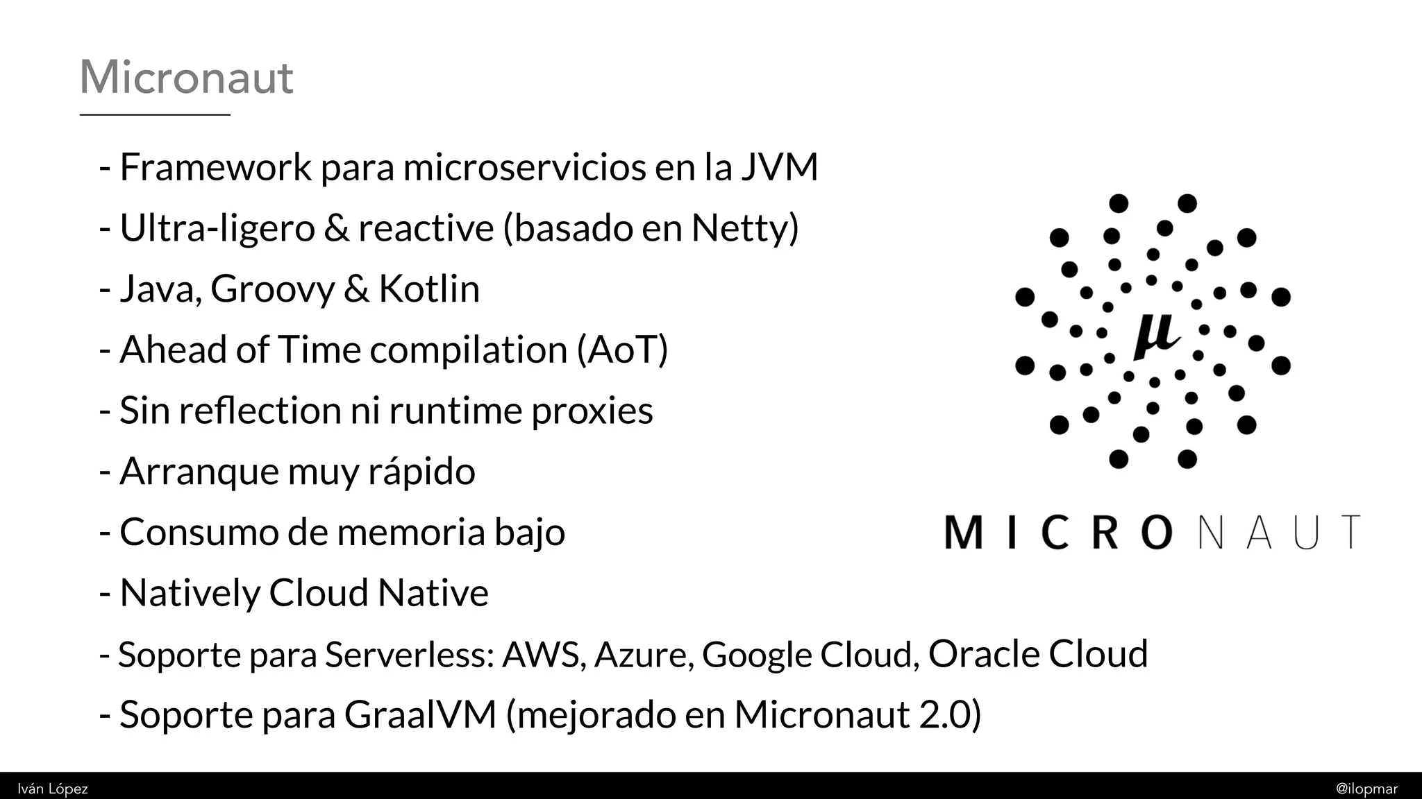 Iván López @ilopmar
- Framework para microservicios en la JVM
- Ultra-ligero & reactive (basado en Netty)
- Java, Groovy & Kotlin
- Ahead of Time compilation (AoT)
- Sin reflection ni runtime proxies
- Arranque muy rápido
- Consumo de memoria bajo
- Natively Cloud Native
- Soporte para Serverless: AWS, Azure, Google Cloud, Oracle Cloud
- Soporte para GraalVM (mejorado en Micronaut 2.0)
Micronaut
 