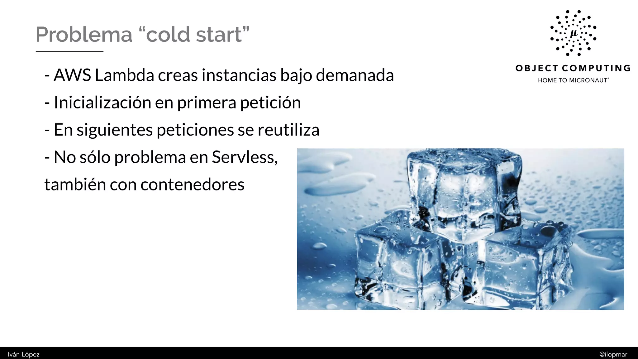 Iván López @ilopmar
Problema “cold start”
- AWS Lambda creas instancias bajo demanada
- Inicialización en primera petición
- En siguientes peticiones se reutiliza
- No sólo problema en Servless,
también con contenedores
 