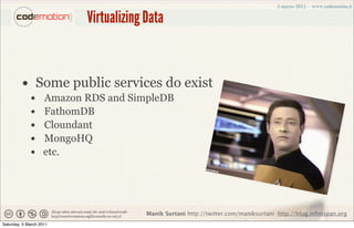 Virtualizing Data


         • Some public services do exist
             •      Amazon RDS and SimpleDB
             •      FathomDB
             •      Cloundant
             •      MongoHQ
             •      etc.




                                        Manik Surtani http://twitter.com/maniksurtani http://blog.infinispan.org
Saturday, 5 March 2011
 