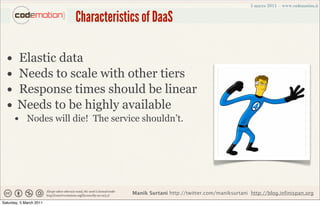 Characteristics of DaaS

  •     Elastic data
  •     Needs to scale with other tiers
  •     Response times should be linear
  •     Needs to be highly available
      • Nodes will die! The service shouldn’t.




                                      Manik Surtani http://twitter.com/maniksurtani http://blog.infinispan.org
Saturday, 5 March 2011
 