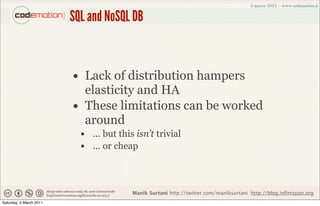 SQL and NoSQL DB


                         • Lack of distribution hampers
                              elasticity and HA
                         •    These limitations can be worked
                              around
                             • ... but this isn’t trivial
                             • ... or cheap


                                           Manik Surtani http://twitter.com/maniksurtani http://blog.infinispan.org
Saturday, 5 March 2011
 