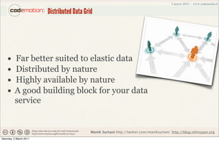 Distributed Data Grid




    •     Far better suited to elastic data
    •     Distributed by nature
    •     Highly available by nature
    •     A good building block for your data
          service


                                             Manik Surtani http://twitter.com/maniksurtani http://blog.infinispan.org
Saturday, 5 March 2011
 