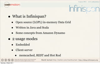 • What is Infinispan?
                  •      Open source (LGPL) in-memory Data Grid

                  •      Written in Java and Scala

                  •      Some concepts from Amazon Dynamo

            • 2 usage modes
                  •      Embedded

                  •      Client-server

                         •   memcached, REST and Hot Rod
                                            Manik Surtani http://twitter.com/maniksurtani http://blog.infinispan.org
Saturday, 5 March 2011
 