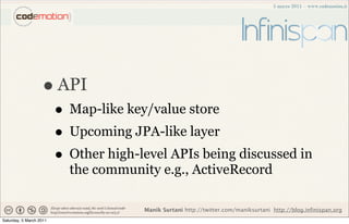 • API
                         • Map-like key/value store
                         • Upcoming JPA-like layer
                         • Other high-level APIs being discussed in
                           the community e.g., ActiveRecord

                                       Manik Surtani http://twitter.com/maniksurtani http://blog.infinispan.org
Saturday, 5 March 2011
 