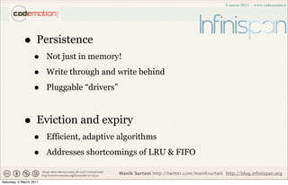 • Persistence
                   •     Not just in memory!

                   •     Write through and write behind

                   •     Pluggable “drivers”



             • Eviction and expiry
                   •     Efficient, adaptive algorithms

                   •     Addresses shortcomings of LRU & FIFO

                                               Manik Surtani http://twitter.com/maniksurtani http://blog.infinispan.org
Saturday, 5 March 2011
 