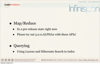 • Map/Reduce
                    •    In a pre-release state right now

                    •    Please try out 5.0.0.ALPHA2 with these APIs!



              • Querying
                    •    Using Lucene and Hibernate Search to index

                                            Manik Surtani http://twitter.com/maniksurtani http://blog.infinispan.org
Saturday, 5 March 2011
 