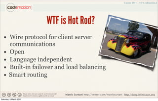 WTF is Hot Rod?
  • Wire protocol for client server
        communications
  •     Open
  •     Language independent
  •     Built-in failover and load balancing
  •     Smart routing


                              Manik Surtani http://twitter.com/maniksurtani http://blog.infinispan.org
Saturday, 5 March 2011
 
