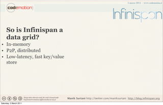 So is Infinispan a
     data grid?
• In-memory
• P2P, distributed
• Low-latency, fast key/value
  store




                                Manik Surtani http://twitter.com/maniksurtani http://blog.infinispan.org
Saturday, 5 March 2011
 
