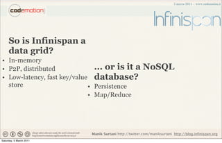 So is Infinispan a
     data grid?
• In-memory
• P2P, distributed             ... or is it a             NoSQL
• Low-latency, fast key/value database?
  store                      • Persistence
                             • Map/Reduce




                             Manik Surtani http://twitter.com/maniksurtani http://blog.infinispan.org
Saturday, 5 March 2011
 