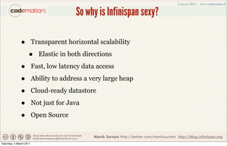 So why is Infinispan sexy?

              •          Transparent horizontal scalability

                    •      Elastic in both directions

              •          Fast, low latency data access

              •          Ability to address a very large heap

              •          Cloud-ready datastore

              •          Not just for Java

              •          Open Source


                                               Manik Surtani http://twitter.com/maniksurtani http://blog.infinispan.org
Saturday, 5 March 2011
 