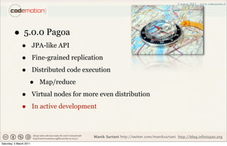 • 5.0.0 Pagoa
               •         JPA-like API

               •         Fine-grained replication

               •         Distributed code execution

                     •     Map/reduce

               •         Virtual nodes for more even distribution

               •         In active development



                                              Manik Surtani http://twitter.com/maniksurtani http://blog.infinispan.org
Saturday, 5 March 2011
 
