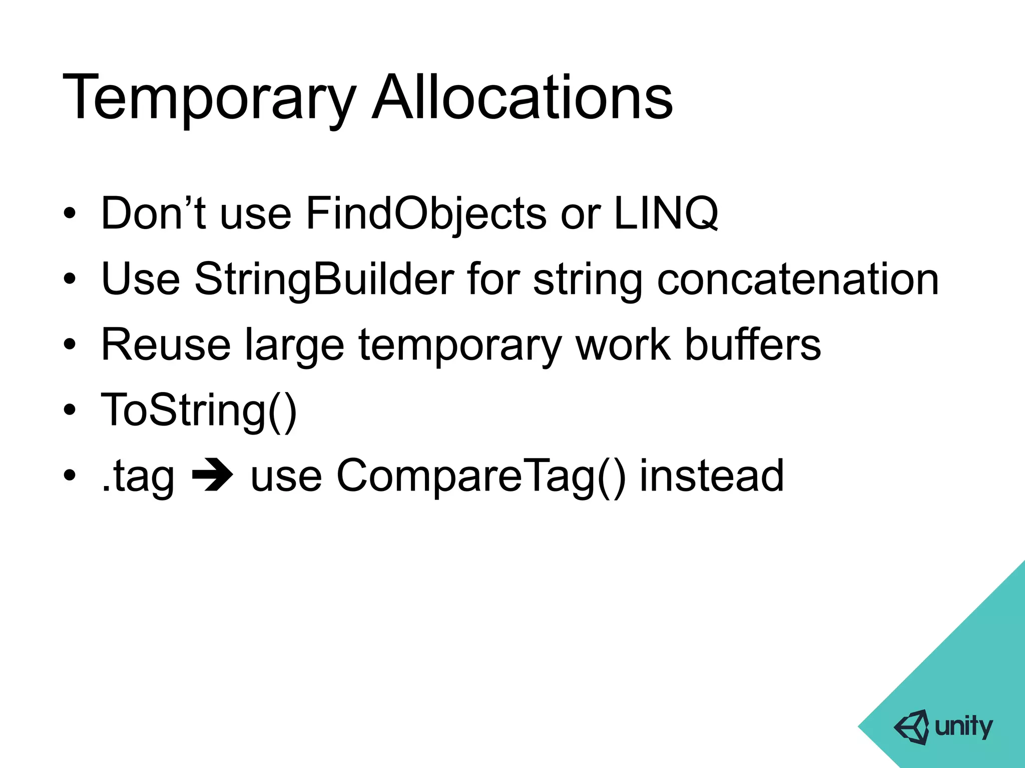 Temporary Allocations 
• Don’t use FindObjects or LINQ 
• Use StringBuilder for string concatenation 
• Reuse large temporary work buffers 
• ToString() 
• .tag  use CompareTag() instead 
 