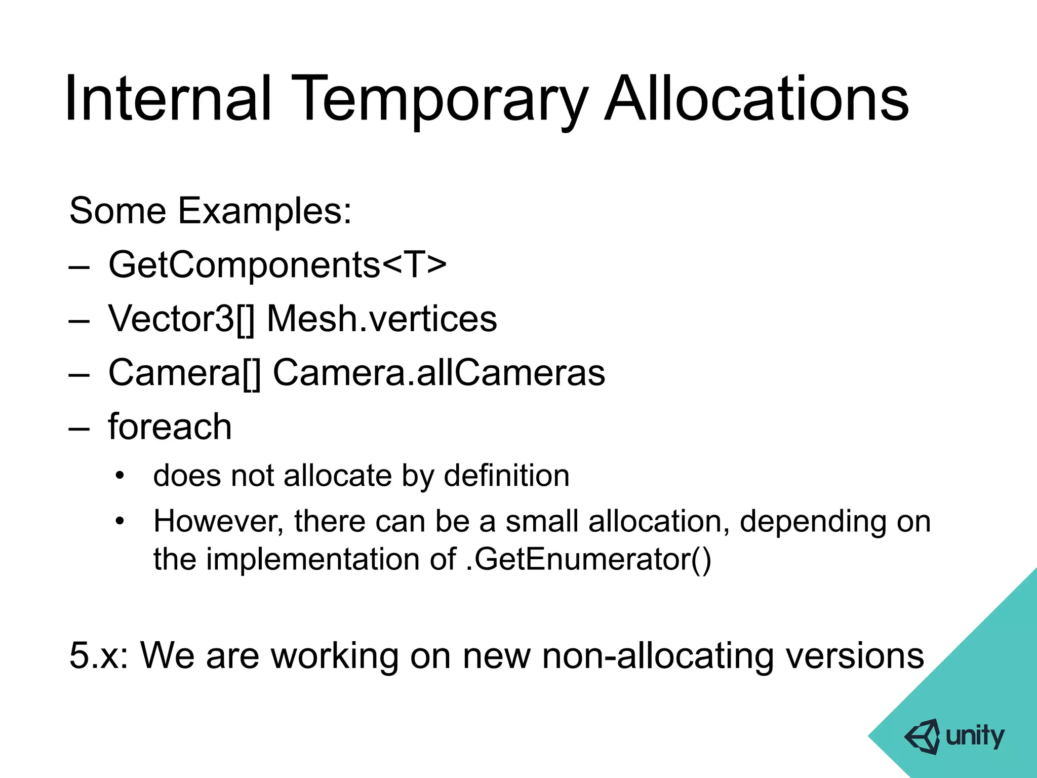 Internal Temporary Allocations 
Some Examples: 
– GetComponents<T> 
– Vector3[] Mesh.vertices 
– Camera[] Camera.allCameras 
– foreach 
• does not allocate by definition 
• However, there can be a small allocation, depending on 
the implementation of .GetEnumerator() 
5.x: We are working on new non-allocating versions 
 