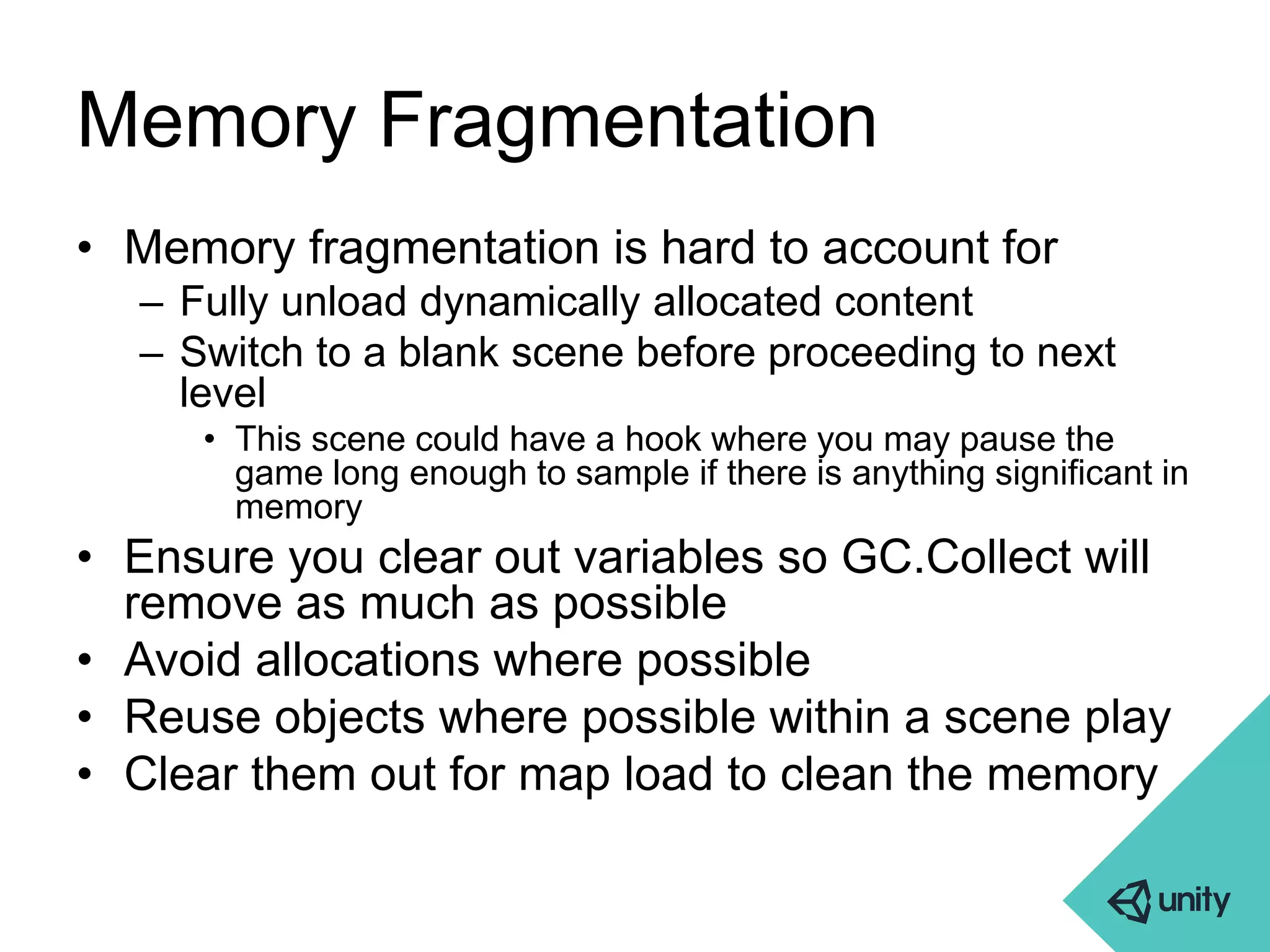 Memory Fragmentation 
• Memory fragmentation is hard to account for 
– Fully unload dynamically allocated content 
– Switch to a blank scene before proceeding to next 
level 
• This scene could have a hook where you may pause the 
game long enough to sample if there is anything significant in 
memory 
• Ensure you clear out variables so GC.Collect will 
remove as much as possible 
• Avoid allocations where possible 
• Reuse objects where possible within a scene play 
• Clear them out for map load to clean the memory 
 
