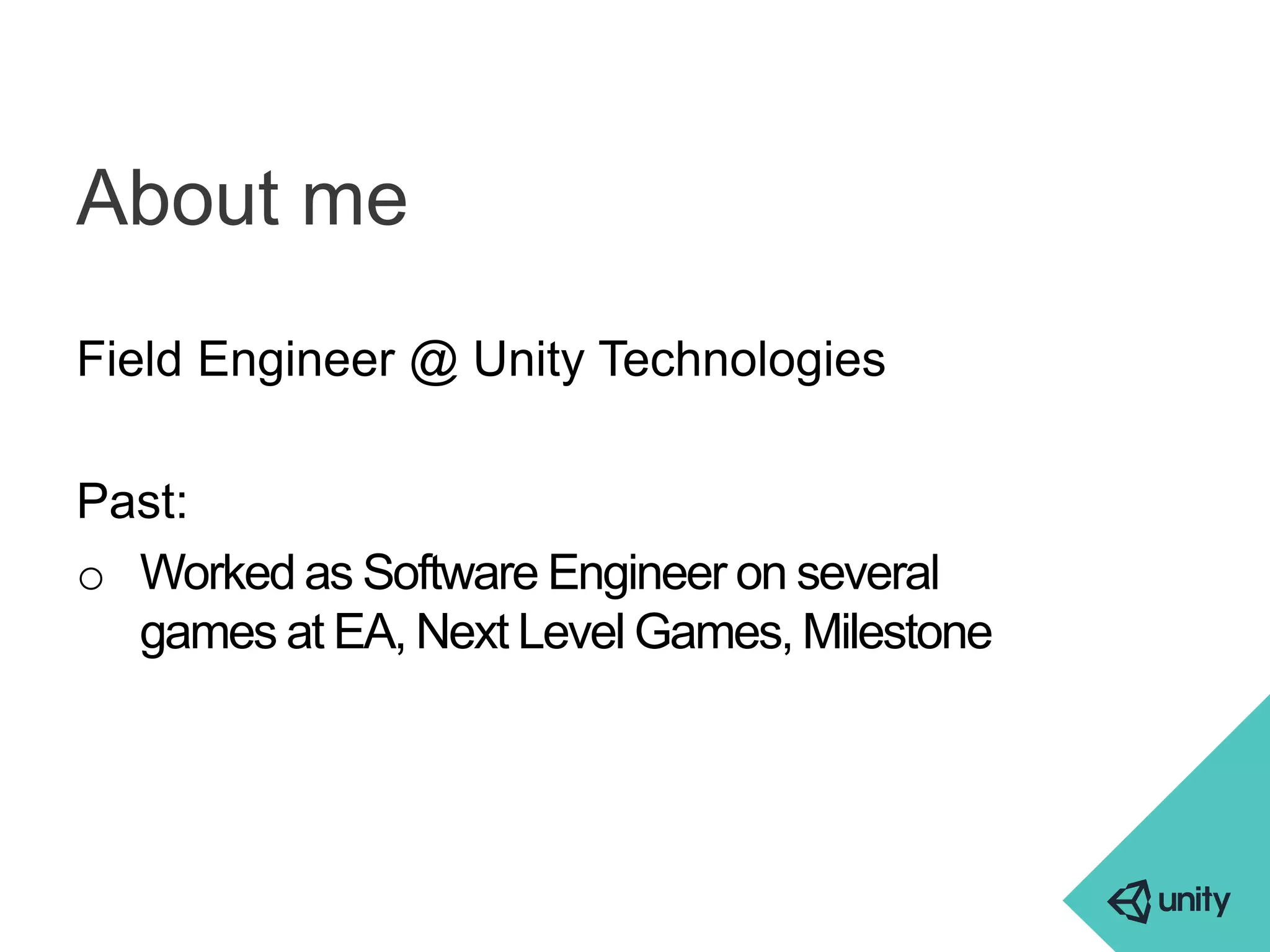 About me 
Field Engineer @ Unity Technologies 
Past: 
o Worked as Software Engineer on several 
games at EA, Next Level Games, Milestone 
 