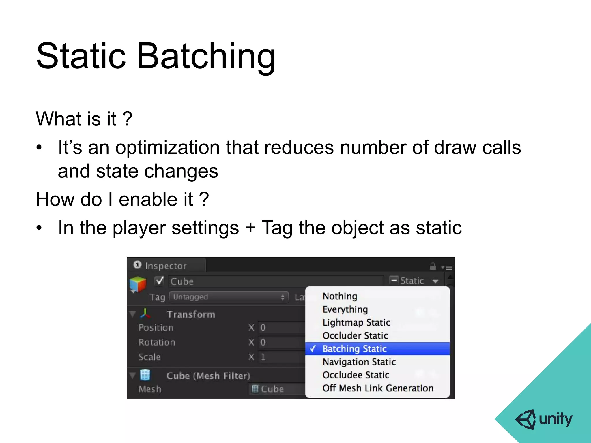 Static Batching 
What is it ? 
• It’s an optimization that reduces number of draw calls 
and state changes 
How do I enable it ? 
• In the player settings + Tag the object as static 
 