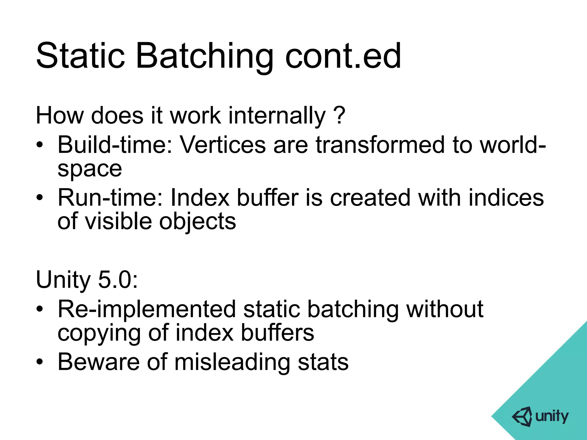 Static Batching cont.ed 
How does it work internally ? 
• Build-time: Vertices are transformed to world-space 
• Run-time: Index buffer is created with indices 
of visible objects 
Unity 5.0: 
• Re-implemented static batching without 
copying of index buffers 
• Beware of misleading stats 
 