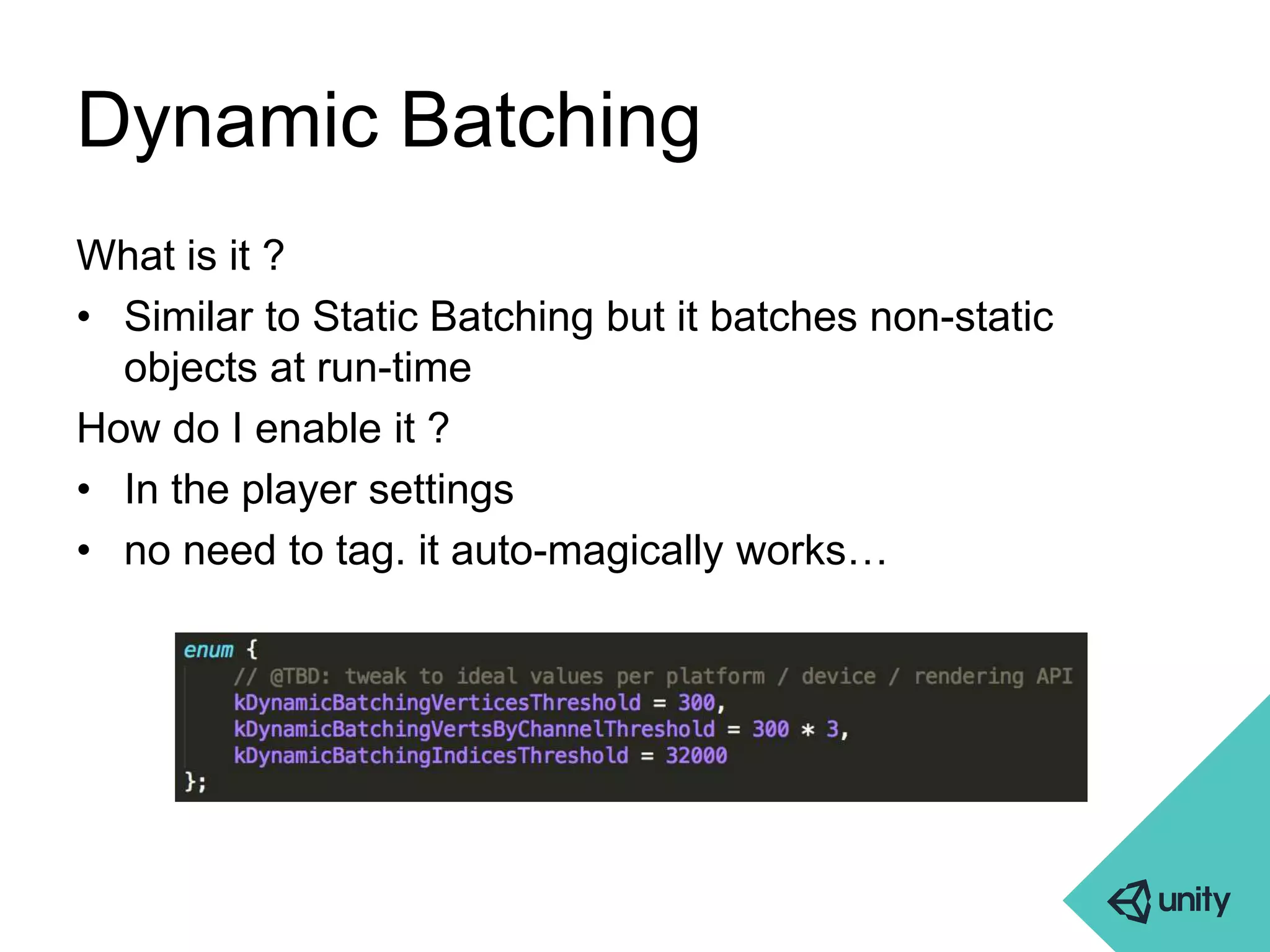 Dynamic Batching 
What is it ? 
• Similar to Static Batching but it batches non-static 
objects at run-time 
How do I enable it ? 
• In the player settings 
• no need to tag. it auto-magically works… 
 