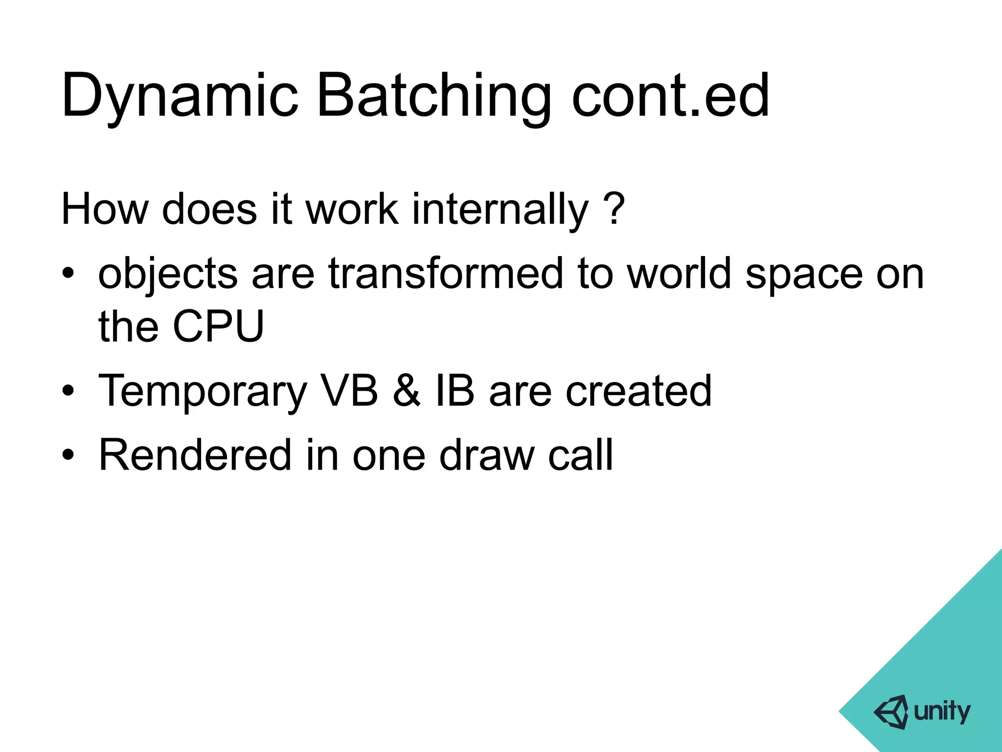 Dynamic Batching cont.ed 
How does it work internally ? 
• objects are transformed to world space on 
the CPU 
• Temporary VB & IB are created 
• Rendered in one draw call 
 