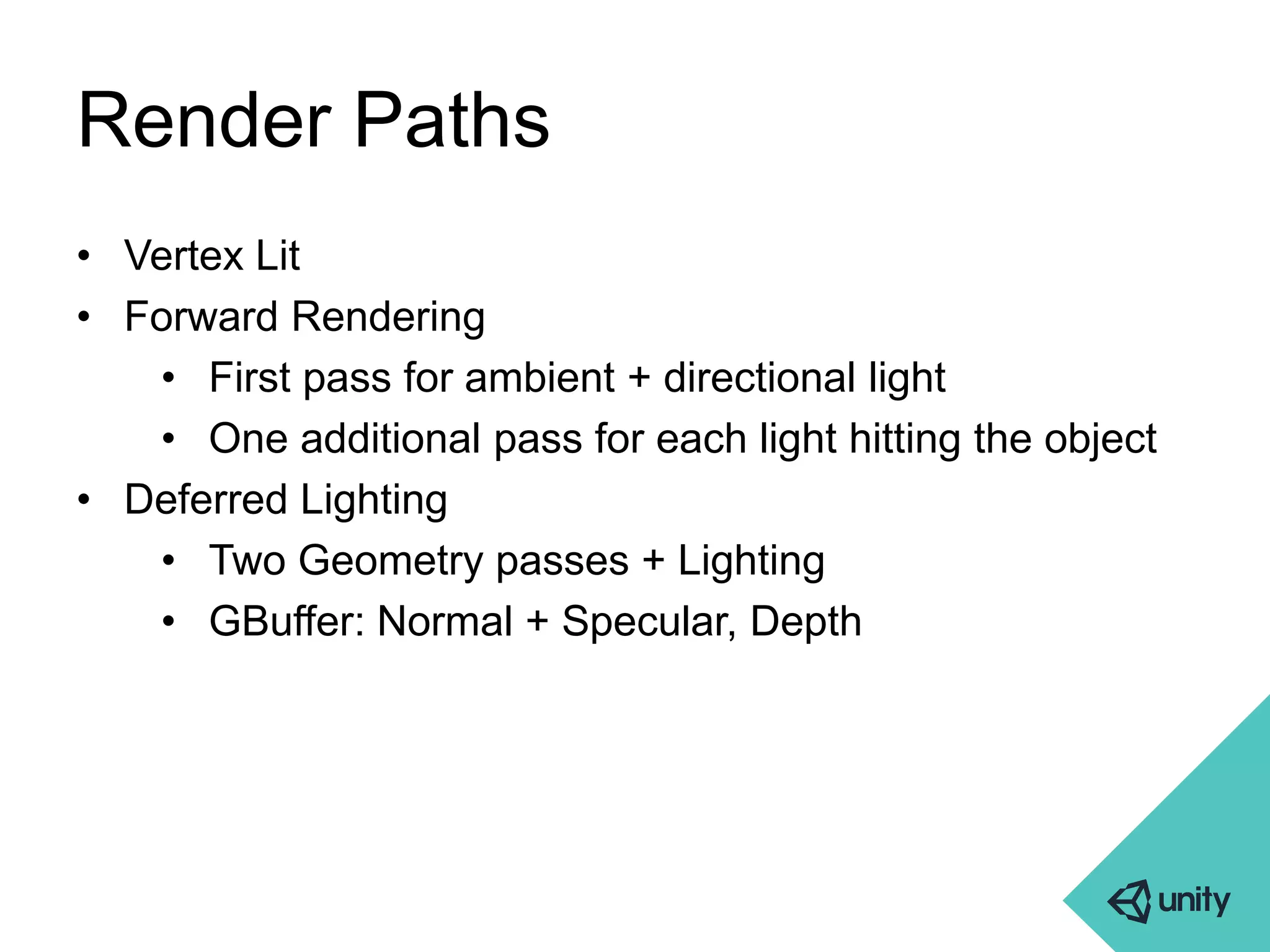 Render Paths 
• Vertex Lit 
• Forward Rendering 
• First pass for ambient + directional light 
• One additional pass for each light hitting the object 
• Deferred Lighting 
• Two Geometry passes + Lighting 
• GBuffer: Normal + Specular, Depth 
 