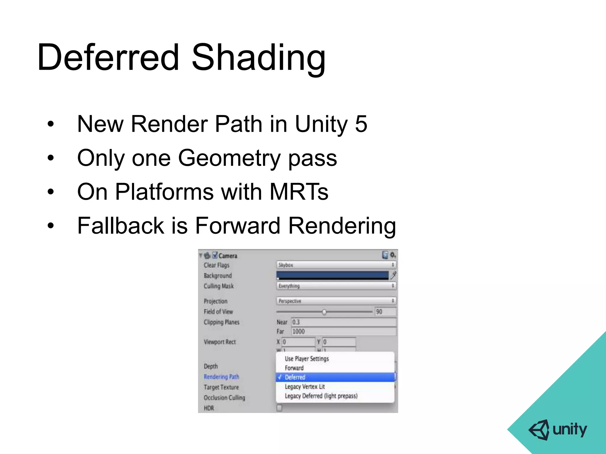 Deferred Shading 
• New Render Path in Unity 5 
• Only one Geometry pass 
• On Platforms with MRTs 
• Fallback is Forward Rendering 
 