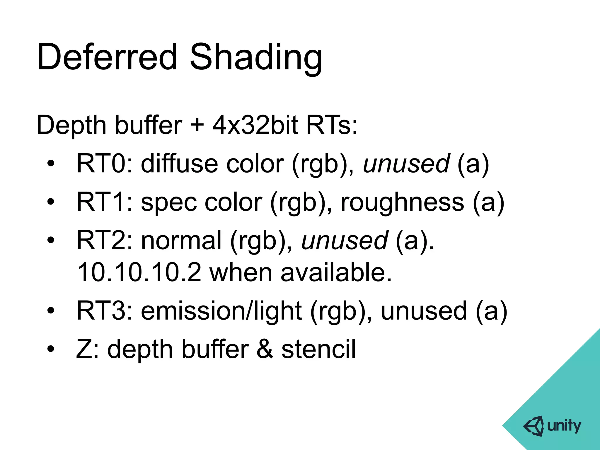 Deferred Shading 
Depth buffer + 4x32bit RTs: 
• RT0: diffuse color (rgb), unused (a) 
• RT1: spec color (rgb), roughness (a) 
• RT2: normal (rgb), unused (a). 
10.10.10.2 when available. 
• RT3: emission/light (rgb), unused (a) 
• Z: depth buffer & stencil 
 