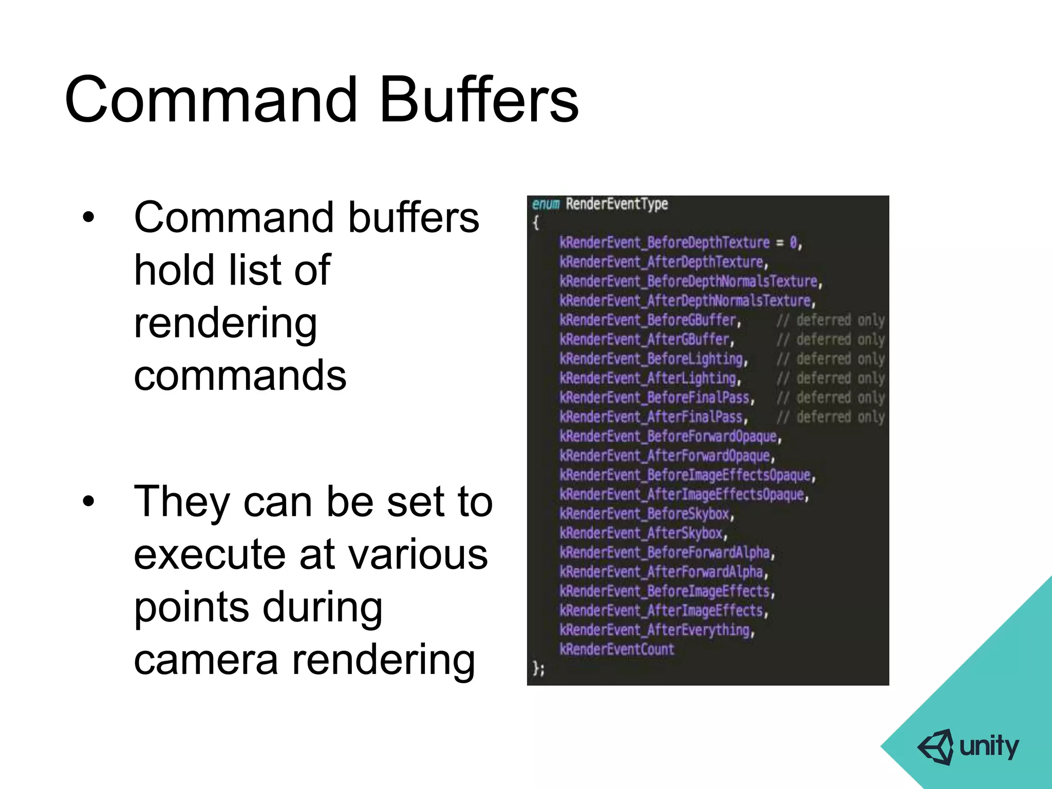 Command Buffers 
• Command buffers 
hold list of 
rendering 
commands 
• They can be set to 
execute at various 
points during 
camera rendering 
 
