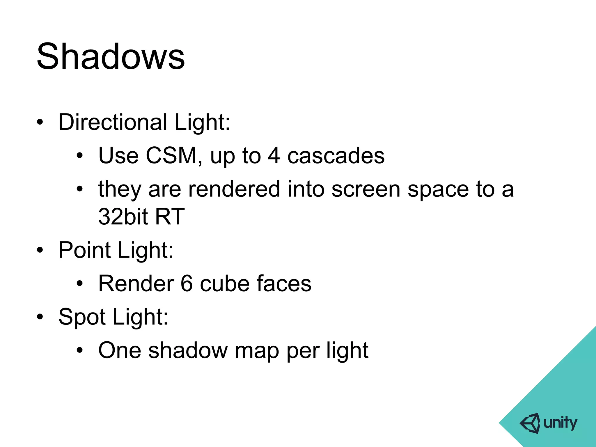 Shadows 
• Directional Light: 
• Use CSM, up to 4 cascades 
• they are rendered into screen space to a 
32bit RT 
• Point Light: 
• Render 6 cube faces 
• Spot Light: 
• One shadow map per light 
 