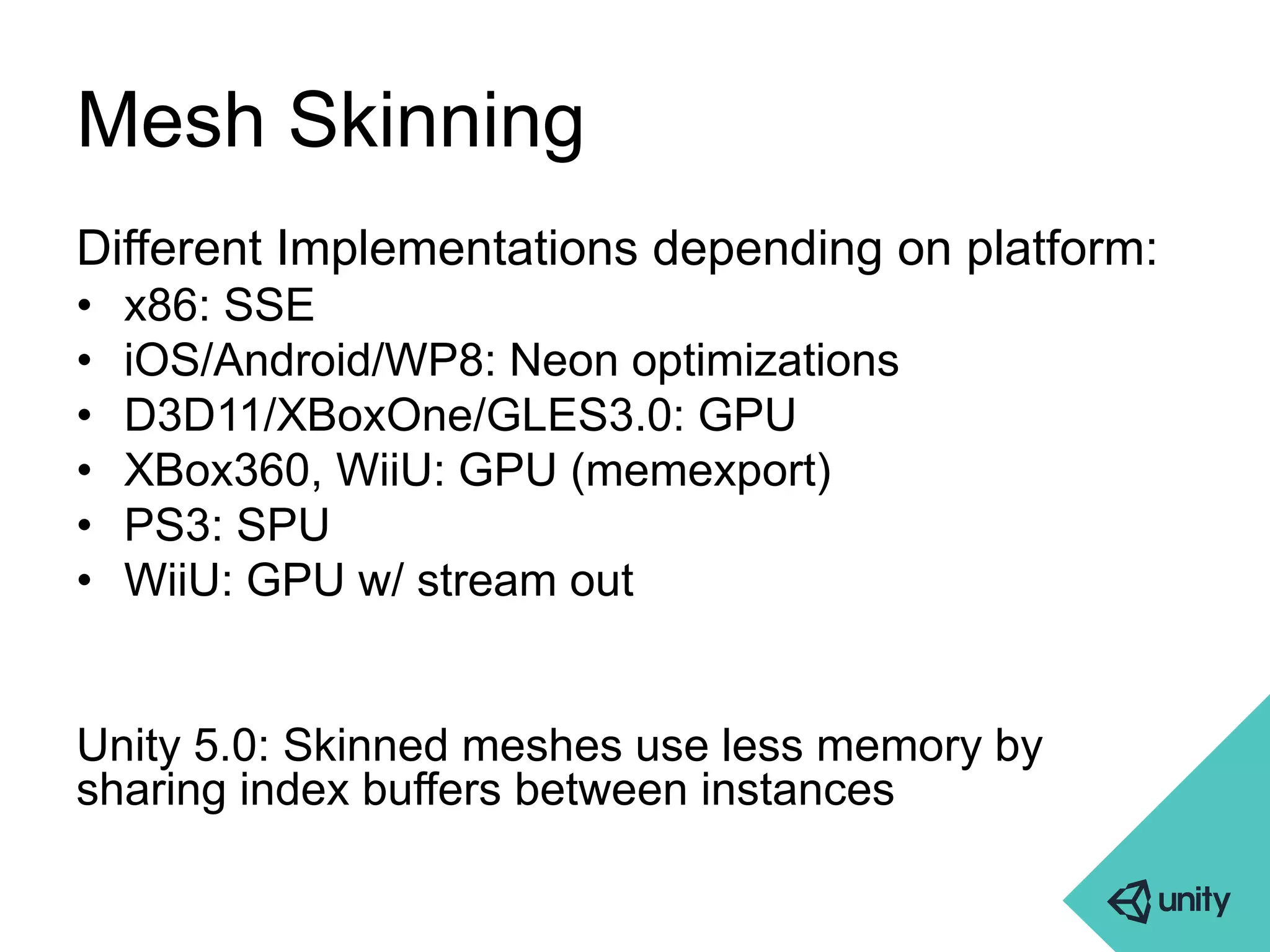 Mesh Skinning 
Different Implementations depending on platform: 
• x86: SSE 
• iOS/Android/WP8: Neon optimizations 
• D3D11/XBoxOne/GLES3.0: GPU 
• XBox360, WiiU: GPU (memexport) 
• PS3: SPU 
• WiiU: GPU w/ stream out 
Unity 5.0: Skinned meshes use less memory by 
sharing index buffers between instances 
 