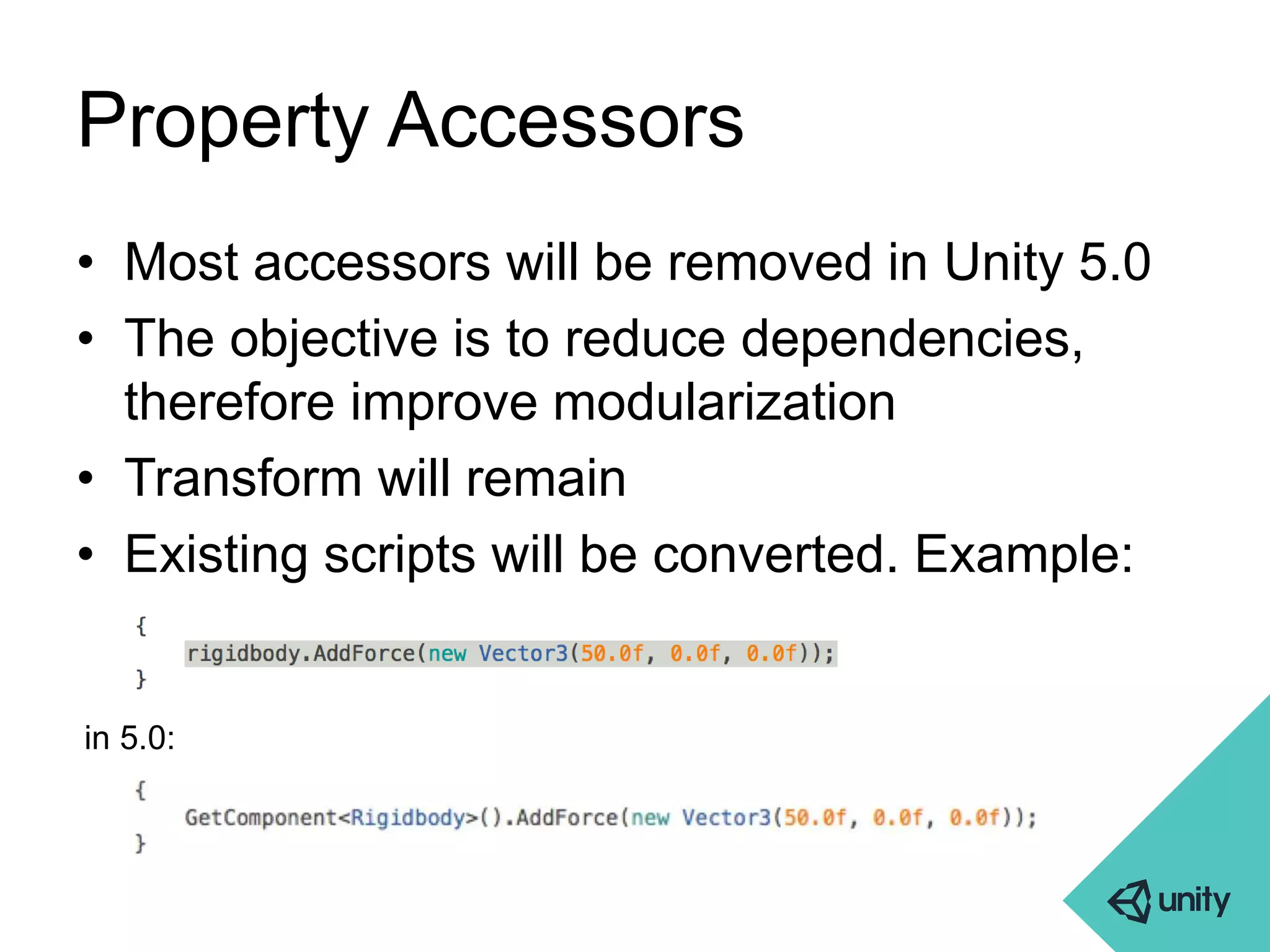 Property Accessors 
• Most accessors will be removed in Unity 5.0 
• The objective is to reduce dependencies, 
therefore improve modularization 
• Transform will remain 
• Existing scripts will be converted. Example: 
in 5.0: 
 