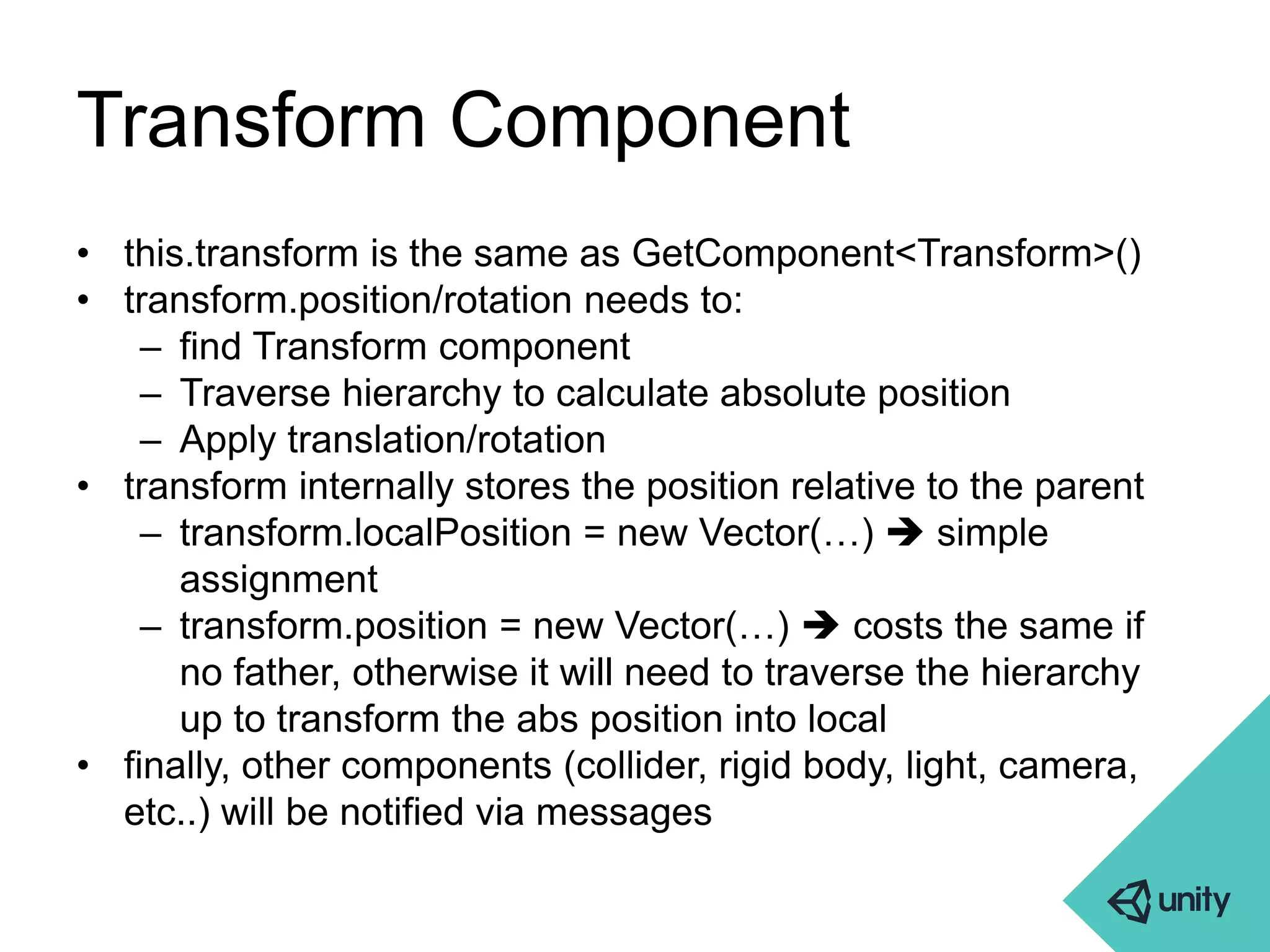 Transform Component 
• this.transform is the same as GetComponent<Transform>() 
• transform.position/rotation needs to: 
– find Transform component 
– Traverse hierarchy to calculate absolute position 
– Apply translation/rotation 
• transform internally stores the position relative to the parent 
– transform.localPosition = new Vector(…)  simple 
assignment 
– transform.position = new Vector(…)  costs the same if 
no father, otherwise it will need to traverse the hierarchy 
up to transform the abs position into local 
• finally, other components (collider, rigid body, light, camera, 
etc..) will be notified via messages 
 