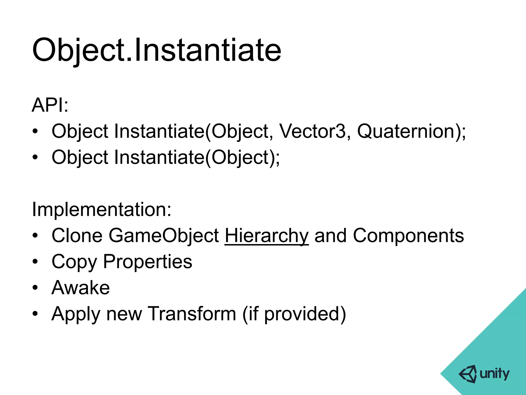 Object.Instantiate 
API: 
• Object Instantiate(Object, Vector3, Quaternion); 
• Object Instantiate(Object); 
Implementation: 
• Clone GameObject Hierarchy and Components 
• Copy Properties 
• Awake 
• Apply new Transform (if provided) 
 