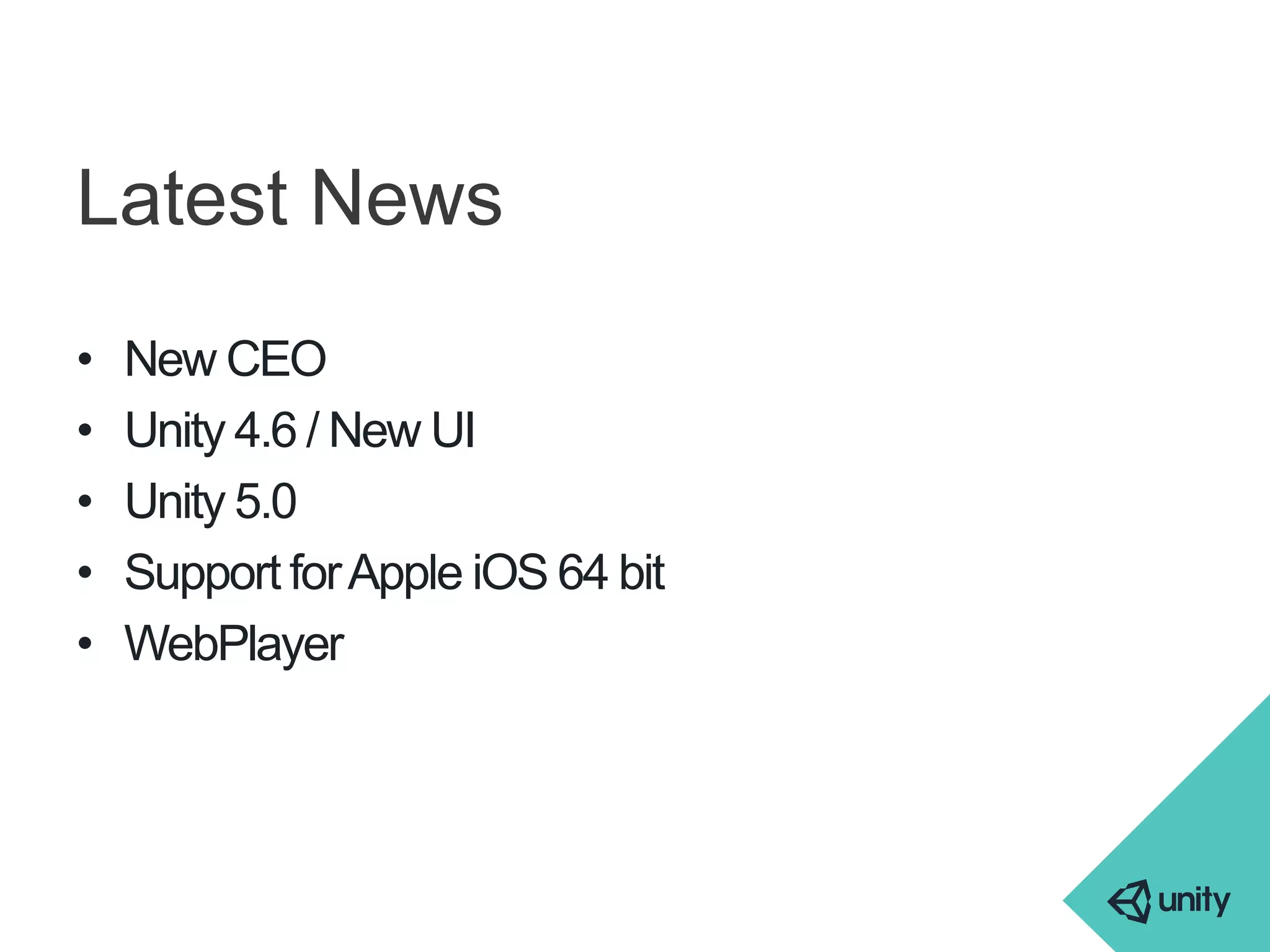 Latest News 
• New CEO 
• Unity 4.6 / New UI 
• Unity 5.0 
• Support for Apple iOS 64 bit 
• WebPlayer 
 