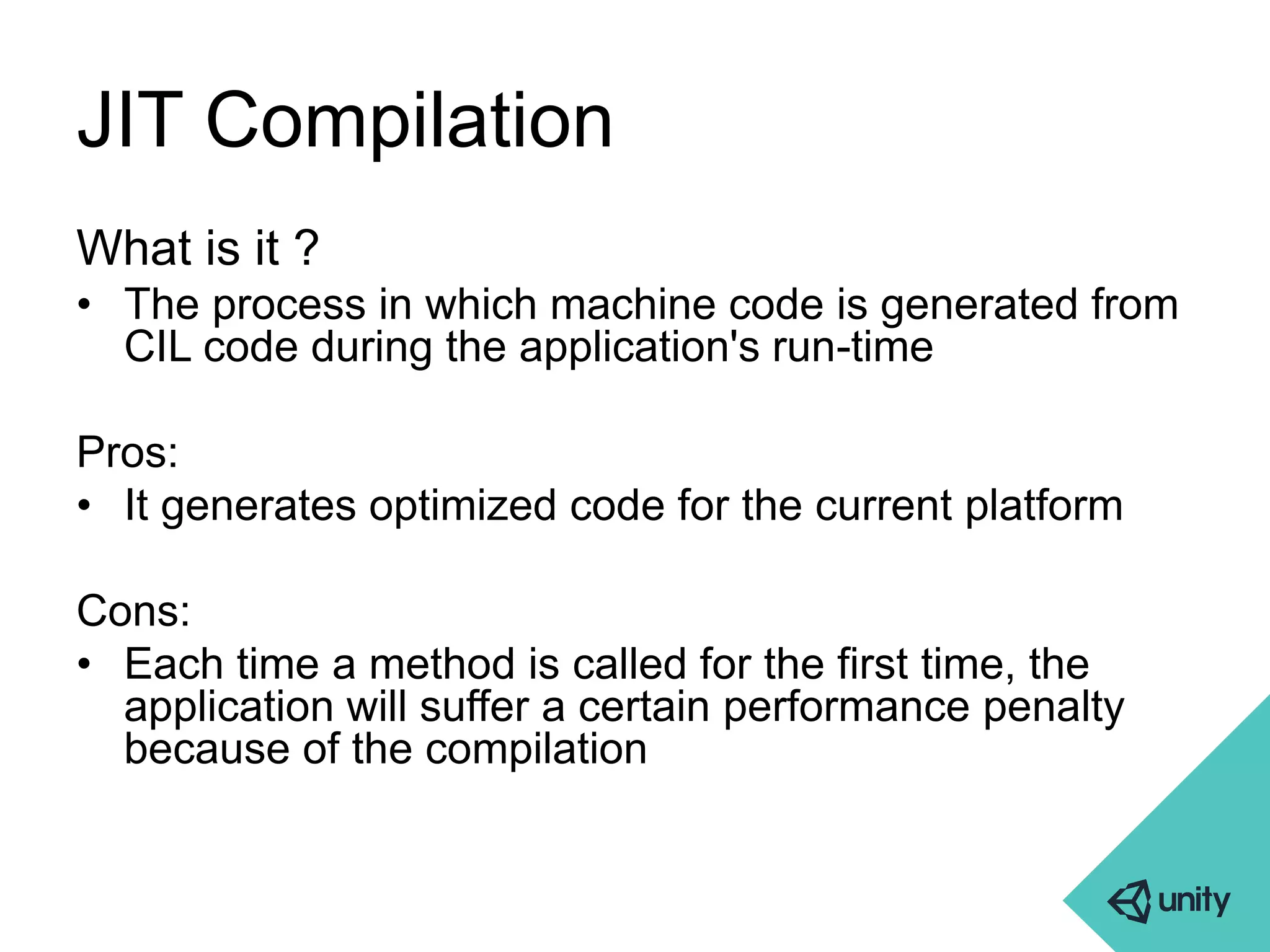 JIT Compilation 
What is it ? 
• The process in which machine code is generated from 
CIL code during the application's run-time 
Pros: 
• It generates optimized code for the current platform 
Cons: 
• Each time a method is called for the first time, the 
application will suffer a certain performance penalty 
because of the compilation 
 