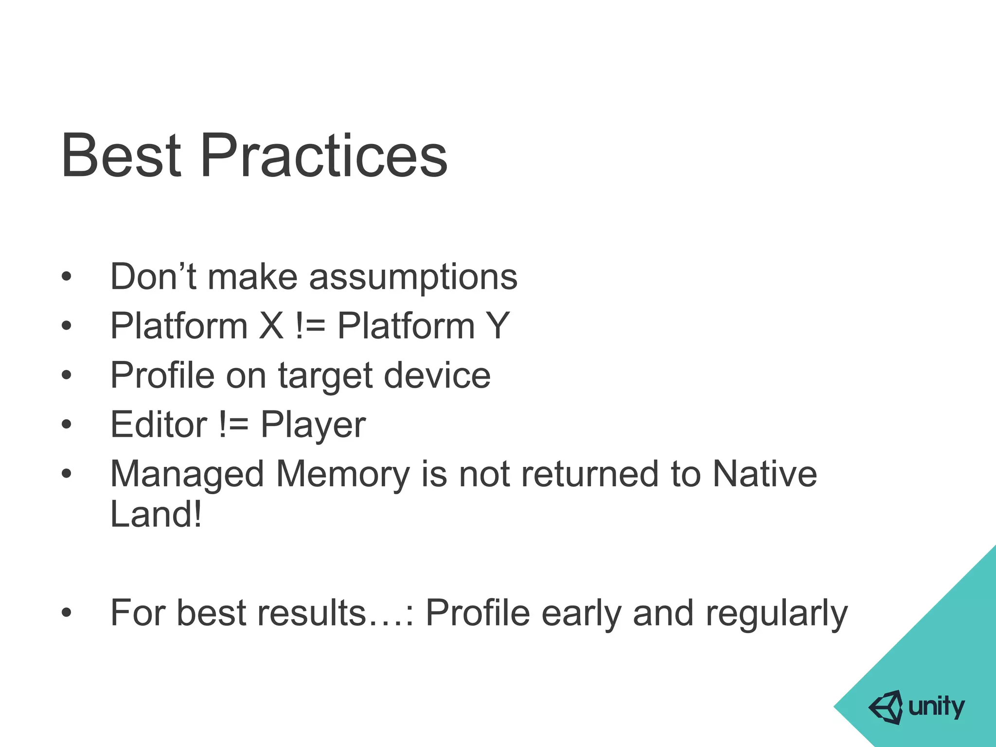 Best Practices 
• Don’t make assumptions 
• Platform X != Platform Y 
• Profile on target device 
• Editor != Player 
• Managed Memory is not returned to Native 
Land! 
• For best results…: Profile early and regularly 
 