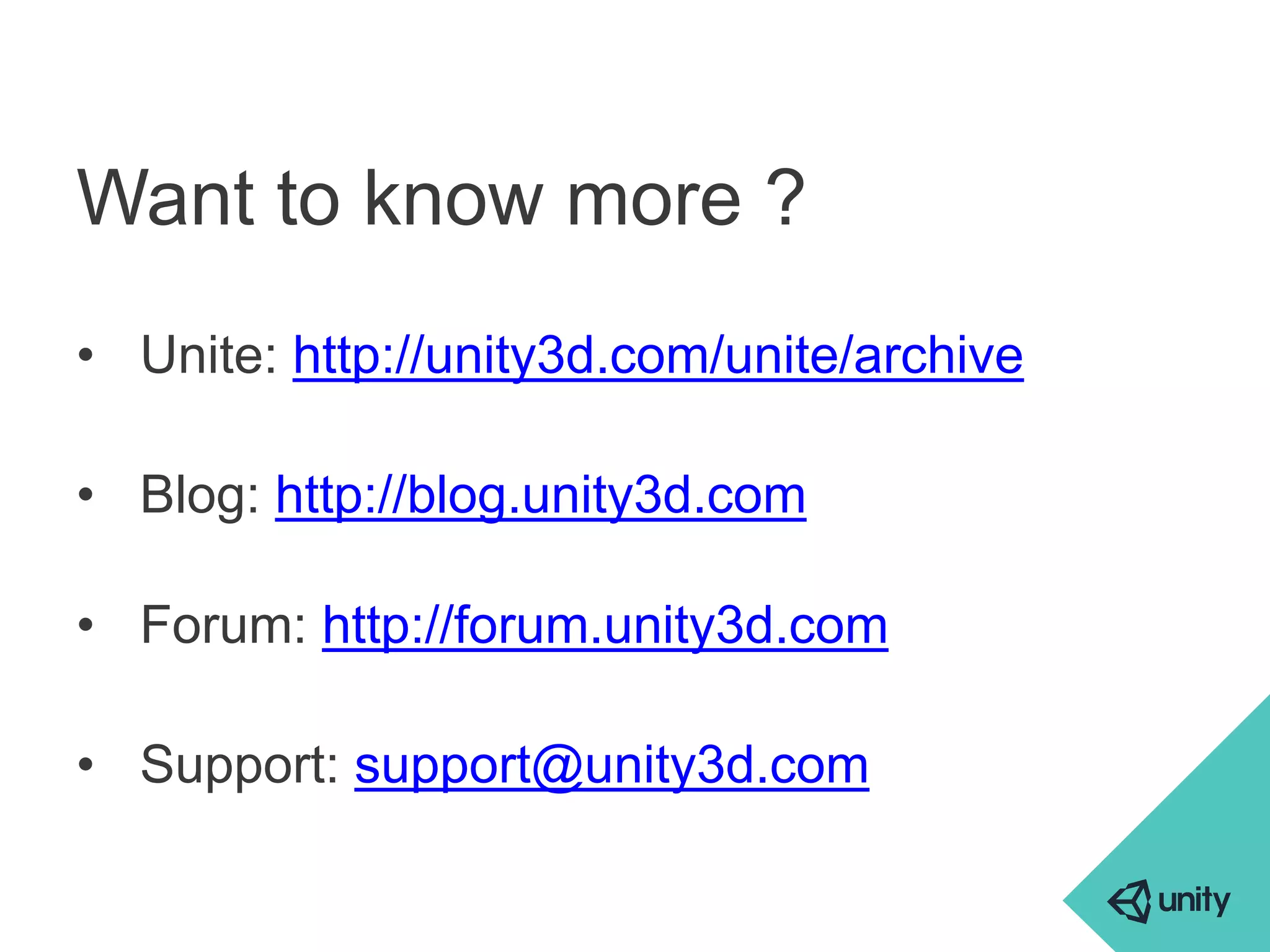 Want to know more ? 
• Unite: http://unity3d.com/unite/archive 
• Blog: http://blog.unity3d.com 
• Forum: http://forum.unity3d.com 
• Support: support@unity3d.com 
 