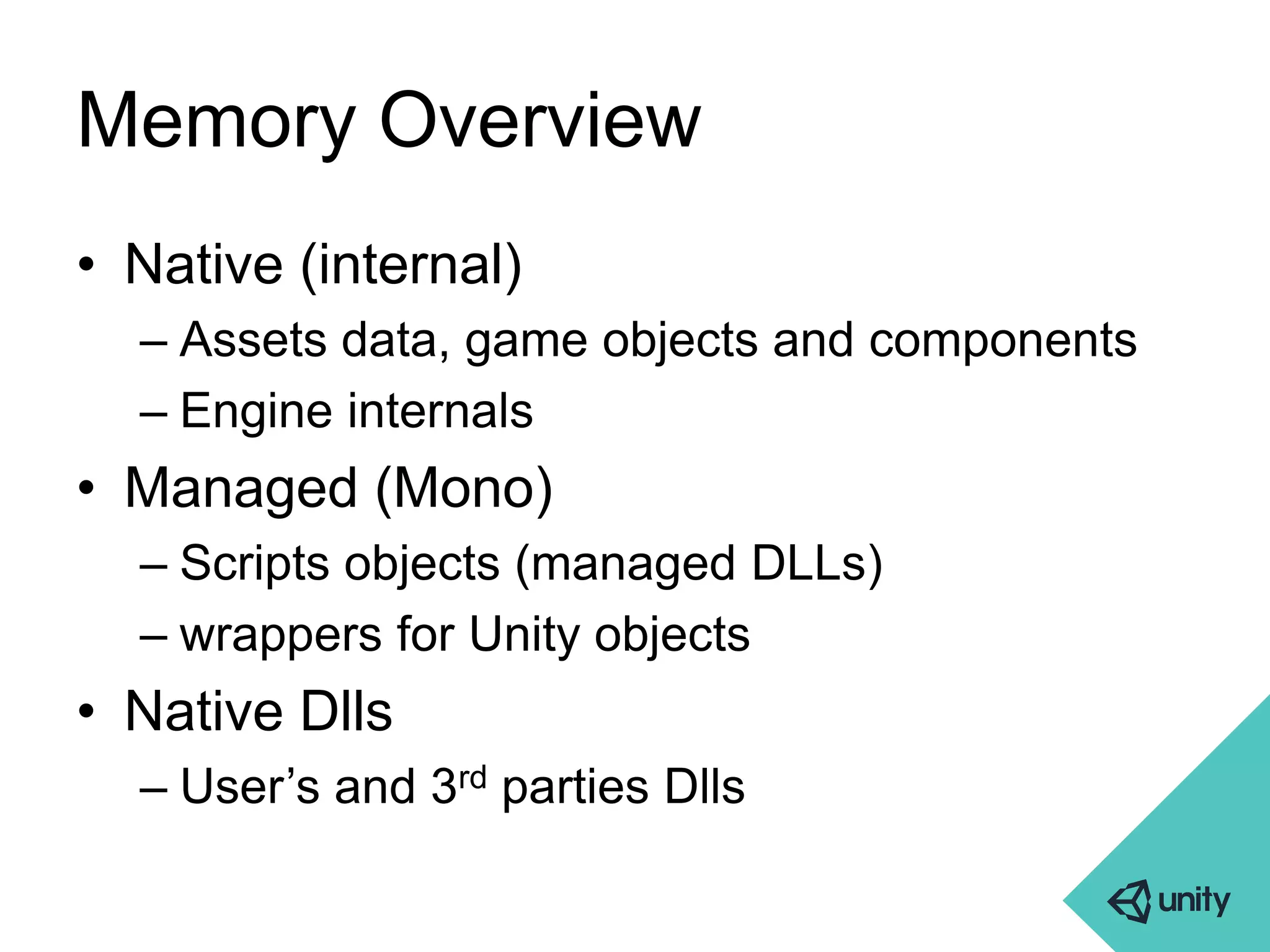 Memory Overview 
• Native (internal) 
– Assets data, game objects and components 
– Engine internals 
• Managed (Mono) 
– Scripts objects (managed DLLs) 
– wrappers for Unity objects 
• Native Dlls 
– User’s and 3rd parties Dlls 
 