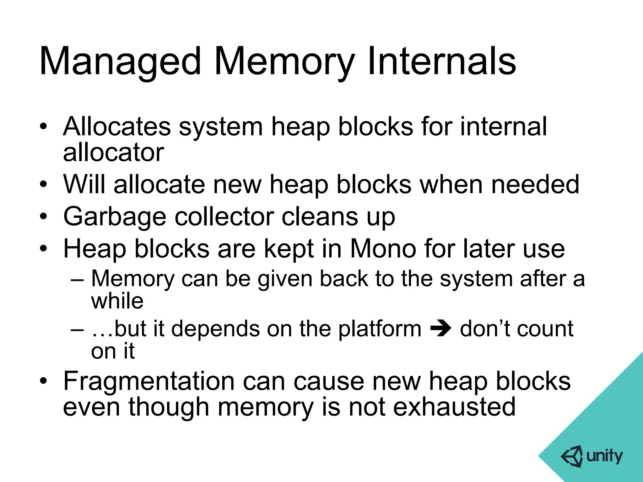 Managed Memory Internals 
• Allocates system heap blocks for internal 
allocator 
• Will allocate new heap blocks when needed 
• Garbage collector cleans up 
• Heap blocks are kept in Mono for later use 
– Memory can be given back to the system after a 
while 
– …but it depends on the platform  don’t count 
on it 
• Fragmentation can cause new heap blocks 
even though memory is not exhausted 
 