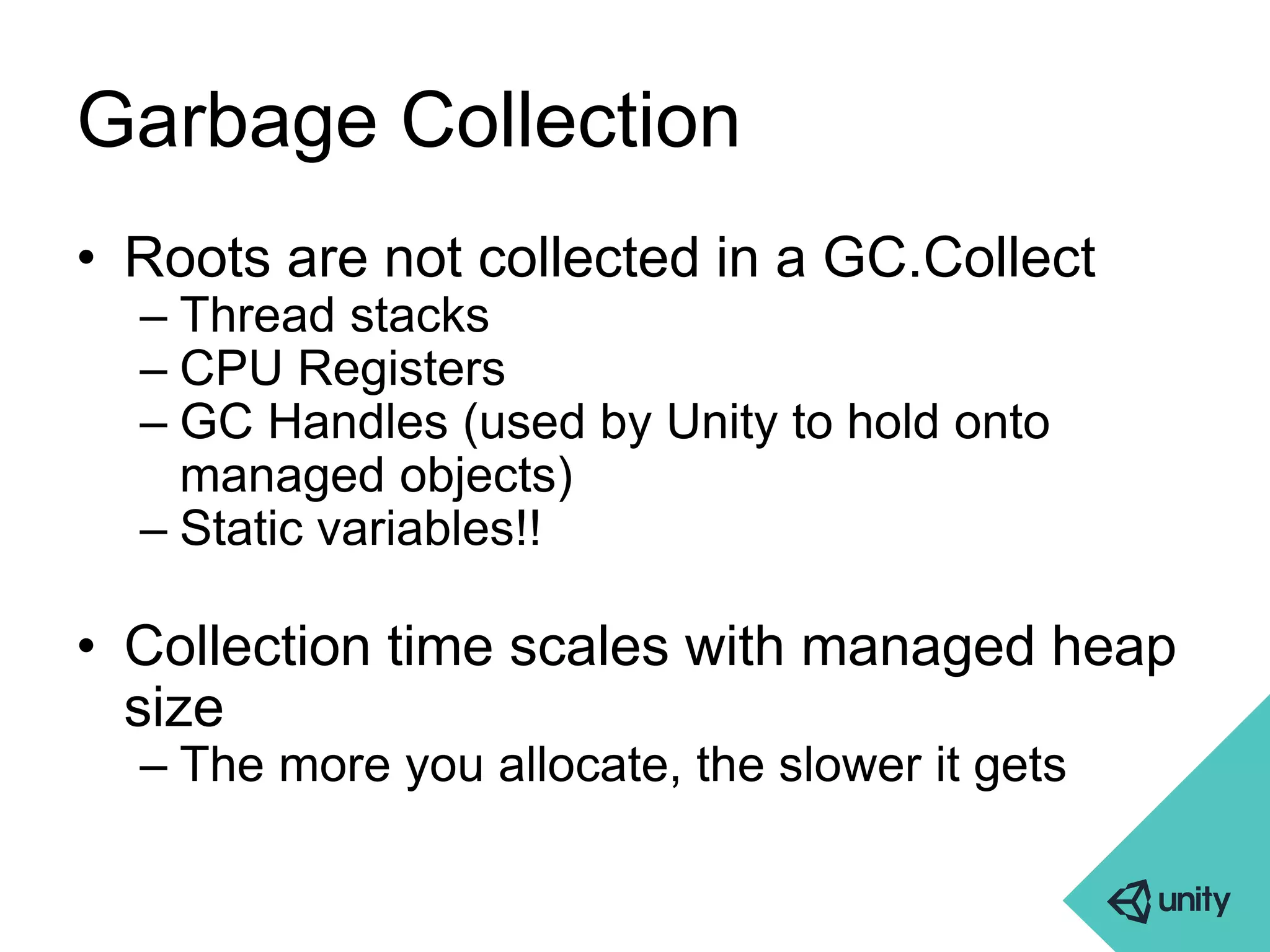 Garbage Collection 
• Roots are not collected in a GC.Collect 
– Thread stacks 
– CPU Registers 
– GC Handles (used by Unity to hold onto 
managed objects) 
– Static variables!! 
• Collection time scales with managed heap 
size 
– The more you allocate, the slower it gets 
 