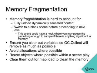 Memory Fragmentation 
• Memory fragmentation is hard to account for 
– Fully unload dynamically allocated content 
– Switch to a blank scene before proceeding to next 
level 
• This scene could have a hook where you may pause the 
game long enough to sample if there is anything significant in 
memory 
• Ensure you clear out variables so GC.Collect will 
remove as much as possible 
• Avoid allocations where possible 
• Reuse objects where possible within a scene play 
• Clear them out for map load to clean the memory 
 