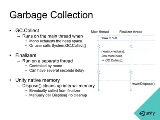 Garbage Collection 
• GC.Collect 
– Runs on the main thread when 
• Mono exhausts the heap space 
• Or user calls System.GC.Collect() 
• Finalizers 
– Run on a separate thread 
• Controlled by mono 
• Can have several seconds delay 
• Unity native memory 
– Dispose() cleans up internal memory 
• Eventually called from finalizer 
• Manually call Dispose() to cleanup 
Main thread Finalizer thread 
www = null; 
new(someclass); 
//no more heap 
-> GC.Collect(); 
www.Dispose(); 
 