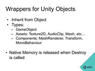Wrappers for Unity Objects 
• Inherit from Object 
• Types: 
– GameObject 
– Assets: Texture2D, AudioClip, Mesh, etc… 
– Components: MeshRenderer, Transform, 
MonoBehaviour 
• Native Memory is released when Destroy 
is called 
 